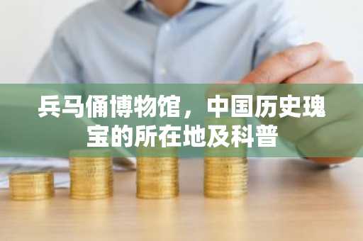 兵马俑博物馆，中国历史瑰宝的所在地及科普