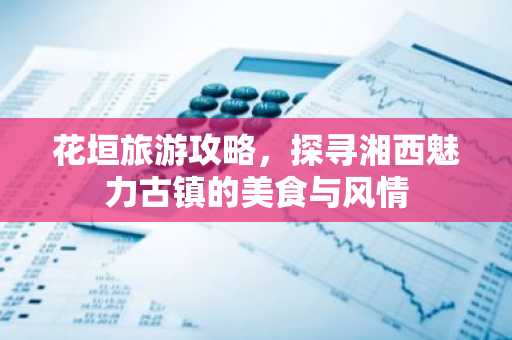 花垣旅游攻略，探寻湘西魅力古镇的美食与风情