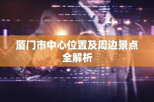 厦门市中心位置及周边景点全解析