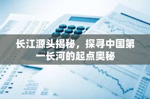 长江源头揭秘，探寻中国第一长河的起点奥秘