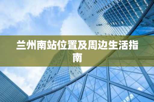 兰州南站位置及周边生活指南