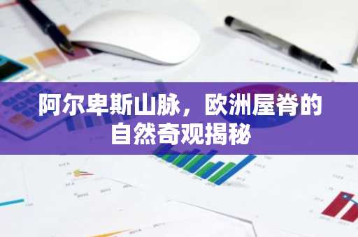 阿尔卑斯山脉，欧洲屋脊的自然奇观揭秘