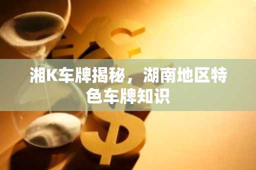 湘K车牌揭秘，湖南地区特色车牌知识