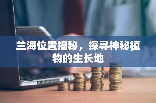 兰海位置揭秘，探寻神秘植物的生长地