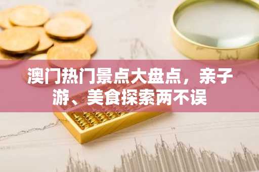 澳门热门景点大盘点，亲子游、美食探索两不误