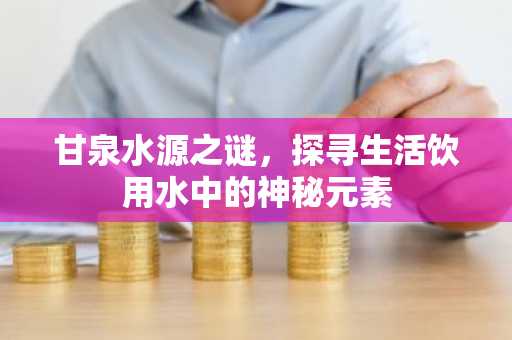 甘泉水源之谜，探寻生活饮用水中的神秘元素