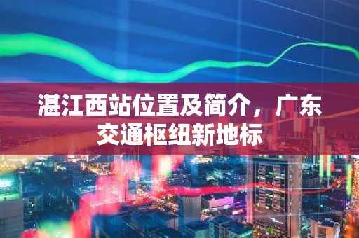 湛江西站位置及简介，广东交通枢纽新地标