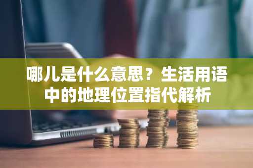 哪儿是什么意思？生活用语中的地理位置指代解析