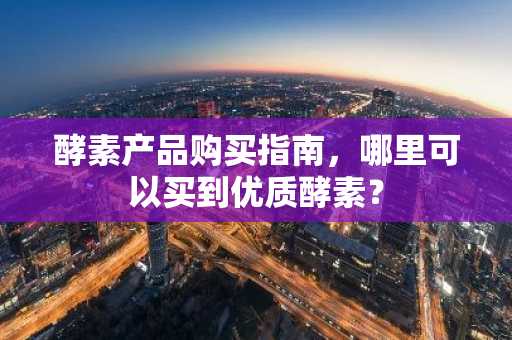 酵素产品购买指南，哪里可以买到优质酵素？