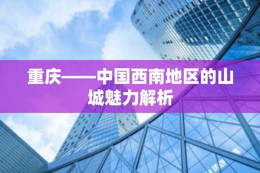 重庆——中国西南地区的山城魅力解析