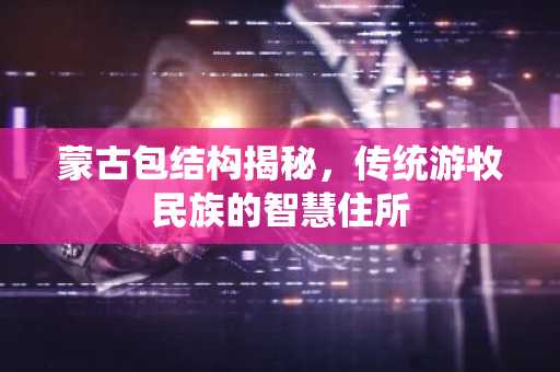 蒙古包结构揭秘，传统游牧民族的智慧住所