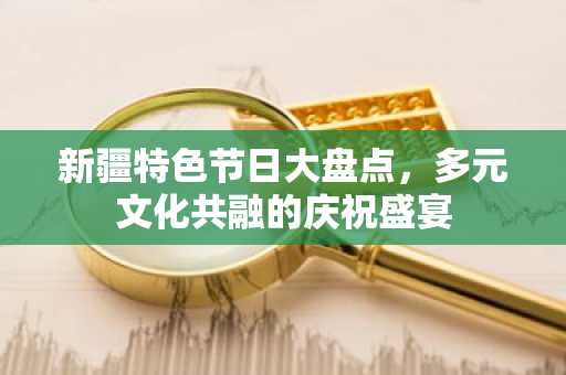 新疆特色节日大盘点，多元文化共融的庆祝盛宴