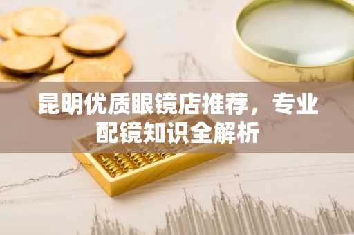 昆明优质眼镜店推荐，专业配镜知识全解析
