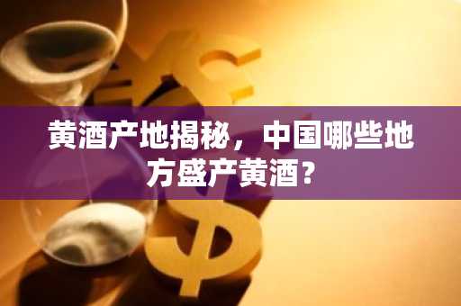 黄酒产地揭秘，中国哪些地方盛产黄酒？