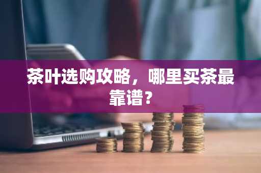 茶叶选购攻略，哪里买茶最靠谱？