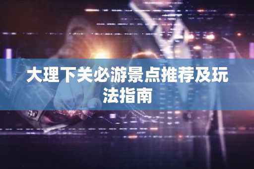 大理下关必游景点推荐及玩法指南