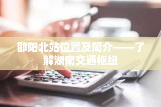 邵阳北站位置及简介——了解湖南交通枢纽