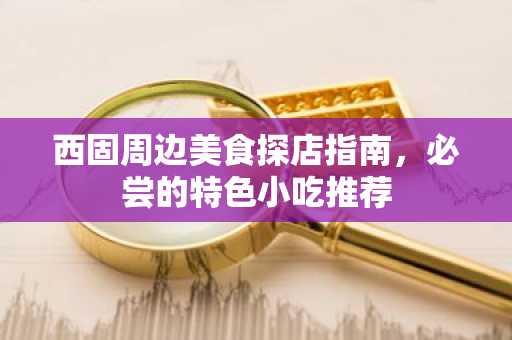 西固周边美食探店指南，必尝的特色小吃推荐