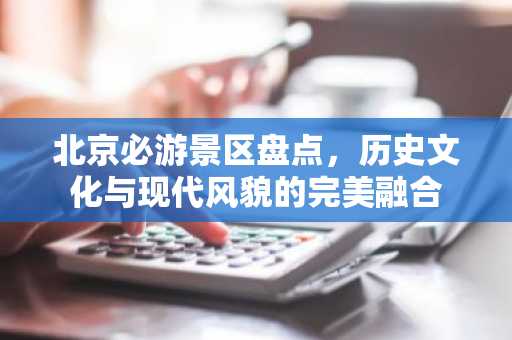 北京必游景区盘点，历史文化与现代风貌的完美融合