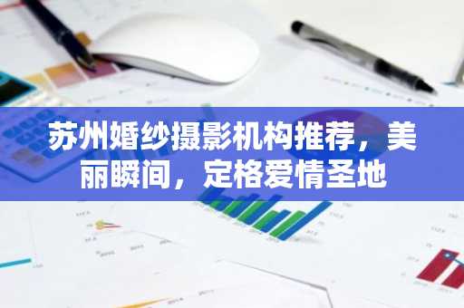 苏州婚纱摄影机构推荐，美丽瞬间，定格爱情圣地