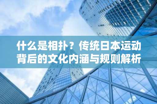 什么是相扑？传统日本运动背后的文化内涵与规则解析