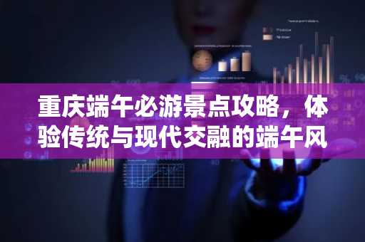 重庆端午必游景点攻略，体验传统与现代交融的端午风情