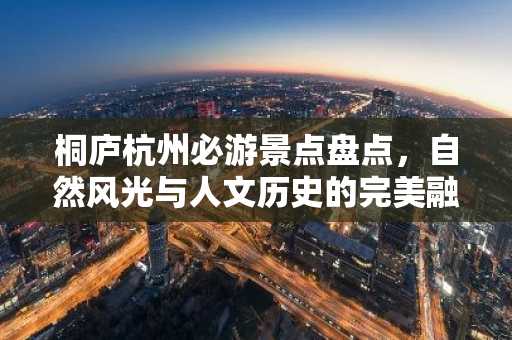 桐庐杭州必游景点盘点，自然风光与人文历史的完美融合