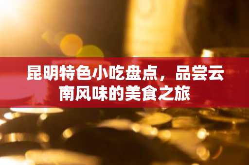 昆明特色小吃盘点，品尝云南风味的美食之旅