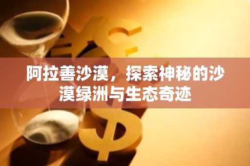 阿拉善沙漠，探索神秘的沙漠绿洲与生态奇迹