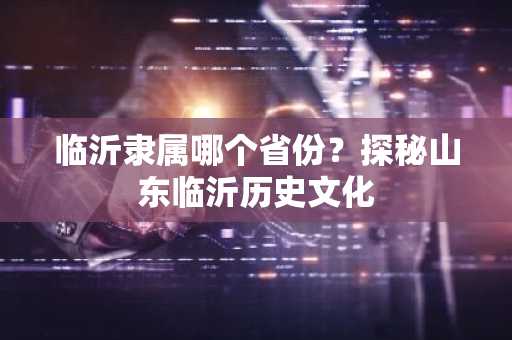 临沂隶属哪个省份？探秘山东临沂历史文化