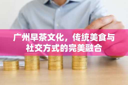 广州早茶文化，传统美食与社交方式的完美融合