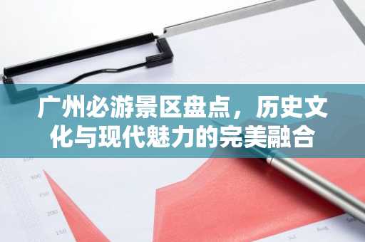 广州必游景区盘点，历史文化与现代魅力的完美融合