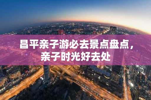 昌平亲子游必去景点盘点，亲子时光好去处