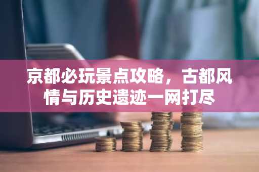 京都必玩景点攻略，古都风情与历史遗迹一网打尽