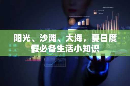 阳光、沙滩、大海，夏日度假必备生活小知识