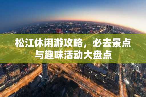 松江休闲游攻略，必去景点与趣味活动大盘点