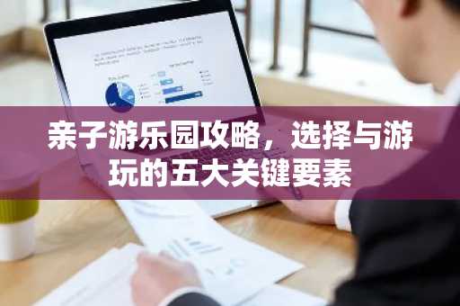 亲子游乐园攻略，选择与游玩的五大关键要素