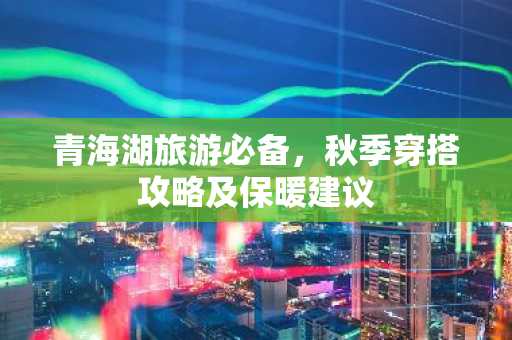 青海湖旅游必备，秋季穿搭攻略及保暖建议
