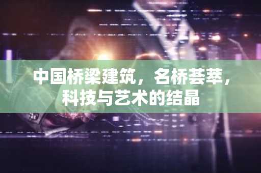 中国桥梁建筑，名桥荟萃，科技与艺术的结晶
