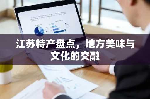 江苏特产盘点，地方美味与文化的交融