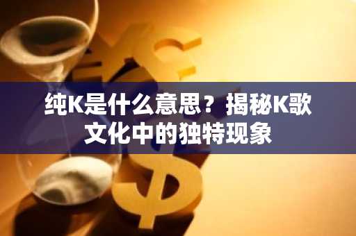 纯K是什么意思？揭秘K歌文化中的独特现象