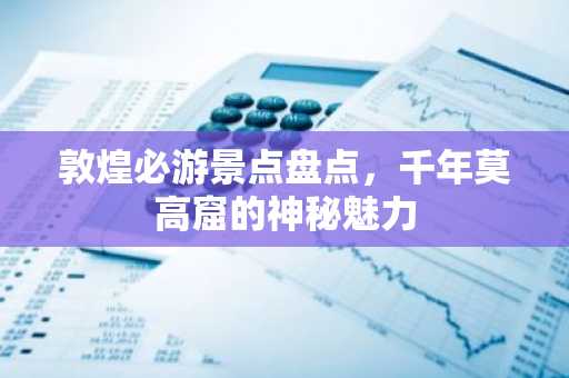 敦煌必游景点盘点，千年莫高窟的神秘魅力