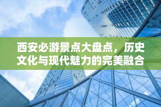 西安必游景点大盘点，历史文化与现代魅力的完美融合