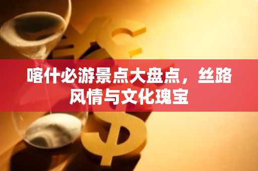 喀什必游景点大盘点，丝路风情与文化瑰宝