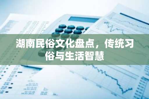 湖南民俗文化盘点，传统习俗与生活智慧