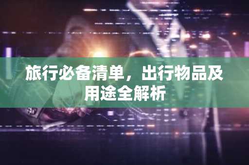 旅行必备清单，出行物品及用途全解析