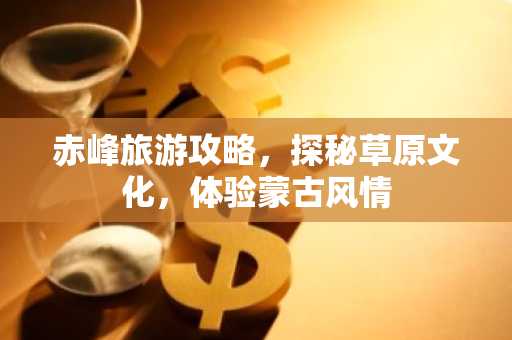 赤峰旅游攻略，探秘草原文化，体验蒙古风情