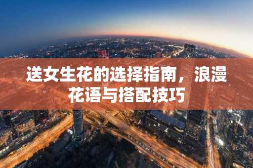 送女生花的选择指南，浪漫花语与搭配技巧