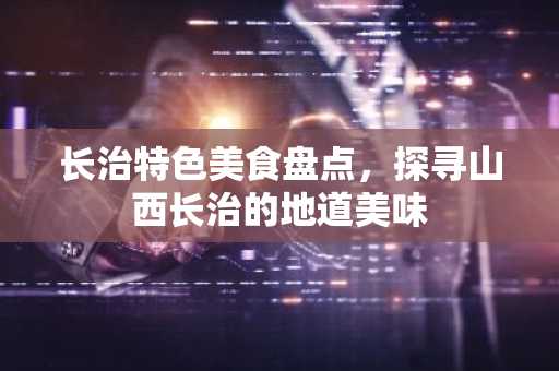 长治特色美食盘点，探寻山西长治的地道美味