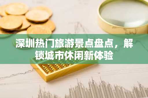 深圳热门旅游景点盘点，解锁城市休闲新体验